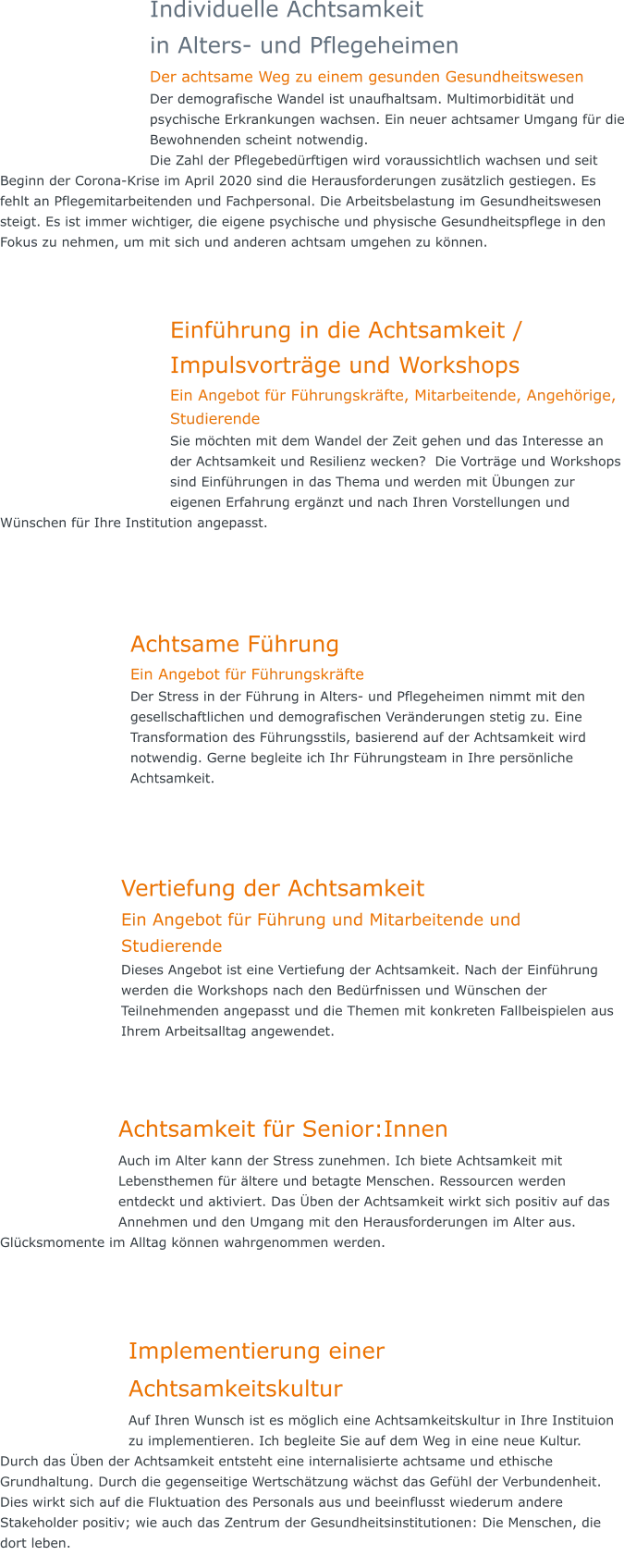 Individuelle Achtsamkeit  in Alters- und Pflegeheimen Der achtsame Weg zu einem gesunden Gesundheitswesen Der demografische Wandel ist unaufhaltsam. Multimorbidität und psychische Erkrankungen wachsen. Ein neuer achtsamer Umgang für die Bewohnenden scheint notwendig. Die Zahl der Pflegebedürftigen wird voraussichtlich wachsen und seit Beginn der Corona-Krise im April 2020 sind die Herausforderungen zusätzlich gestiegen. Es fehlt an Pflegemitarbeitenden und Fachpersonal. Die Arbeitsbelastung im Gesundheitswesen steigt. Es ist immer wichtiger, die eigene psychische und physische Gesundheitspflege in den Fokus zu nehmen, um mit sich und anderen achtsam umgehen zu können.  Einführung in die Achtsamkeit / Impulsvorträge und Workshops Ein Angebot für Führungskräfte, Mitarbeitende, Angehörige, Studierende Sie möchten mit dem Wandel der Zeit gehen und das Interesse an der Achtsamkeit und Resilienz wecken?  Die Vorträge und Workshops sind Einführungen in das Thema und werden mit Übungen zur eigenen Erfahrung ergänzt und nach Ihren Vorstellungen und Wünschen für Ihre Institution angepasst.     Achtsame Führung Ein Angebot für Führungskräfte Der Stress in der Führung in Alters- und Pflegeheimen nimmt mit den gesellschaftlichen und demografischen Veränderungen stetig zu. Eine Transformation des Führungsstils, basierend auf der Achtsamkeit wird notwendig. Gerne begleite ich Ihr Führungsteam in Ihre persönliche Achtsamkeit.      Vertiefung der Achtsamkeit Ein Angebot für Führung und Mitarbeitende und Studierende Dieses Angebot ist eine Vertiefung der Achtsamkeit. Nach der Einführung werden die Workshops nach den Bedürfnissen und Wünschen der Teilnehmenden angepasst und die Themen mit konkreten Fallbeispielen aus Ihrem Arbeitsalltag angewendet.      Achtsamkeit für Senior:Innen Auch im Alter kann der Stress zunehmen. Ich biete Achtsamkeit mit Lebensthemen für ältere und betagte Menschen. Ressourcen werden entdeckt und aktiviert. Das Üben der Achtsamkeit wirkt sich positiv auf das Annehmen und den Umgang mit den Herausforderungen im Alter aus. Glücksmomente im Alltag können wahrgenommen werden.    Implementierung einerAchtsamkeitskultur Auf Ihren Wunsch ist es möglich eine Achtsamkeitskultur in Ihre Instituion zu implementieren. Ich begleite Sie auf dem Weg in eine neue Kultur.  Durch das Üben der Achtsamkeit entsteht eine internalisierte achtsame und ethische Grundhaltung. Durch die gegenseitige Wertschätzung wächst das Gefühl der Verbundenheit. Dies wirkt sich auf die Fluktuation des Personals aus und beeinflusst wiederum andere Stakeholder positiv; wie auch das Zentrum der Gesundheitsinstitutionen: Die Menschen, die dort leben.