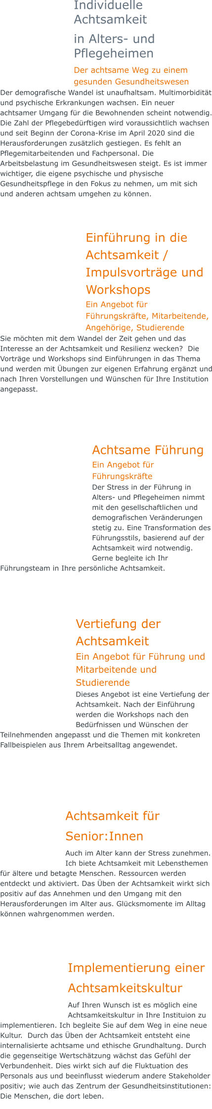 Individuelle Achtsamkeit  in Alters- und Pflegeheimen Der achtsame Weg zu einem gesunden Gesundheitswesen Der demografische Wandel ist unaufhaltsam. Multimorbidität und psychische Erkrankungen wachsen. Ein neuer achtsamer Umgang für die Bewohnenden scheint notwendig. Die Zahl der Pflegebedürftigen wird voraussichtlich wachsen und seit Beginn der Corona-Krise im April 2020 sind die Herausforderungen zusätzlich gestiegen. Es fehlt an Pflegemitarbeitenden und Fachpersonal. Die Arbeitsbelastung im Gesundheitswesen steigt. Es ist immer wichtiger, die eigene psychische und physische Gesundheitspflege in den Fokus zu nehmen, um mit sich und anderen achtsam umgehen zu können.  Einführung in die Achtsamkeit / Impulsvorträge und Workshops Ein Angebot für Führungskräfte, Mitarbeitende, Angehörige, Studierende Sie möchten mit dem Wandel der Zeit gehen und das Interesse an der Achtsamkeit und Resilienz wecken?  Die Vorträge und Workshops sind Einführungen in das Thema und werden mit Übungen zur eigenen Erfahrung ergänzt und nach Ihren Vorstellungen und Wünschen für Ihre Institution angepasst.     Achtsame Führung Ein Angebot für Führungskräfte Der Stress in der Führung in Alters- und Pflegeheimen nimmt mit den gesellschaftlichen und demografischen Veränderungen stetig zu. Eine Transformation des Führungsstils, basierend auf der Achtsamkeit wird notwendig. Gerne begleite ich Ihr Führungsteam in Ihre persönliche Achtsamkeit.      Vertiefung der Achtsamkeit Ein Angebot für Führung und Mitarbeitende und Studierende Dieses Angebot ist eine Vertiefung der Achtsamkeit. Nach der Einführung werden die Workshops nach den Bedürfnissen und Wünschen der Teilnehmenden angepasst und die Themen mit konkreten Fallbeispielen aus Ihrem Arbeitsalltag angewendet.      Achtsamkeit für Senior:Innen Auch im Alter kann der Stress zunehmen. Ich biete Achtsamkeit mit Lebensthemen für ältere und betagte Menschen. Ressourcen werden entdeckt und aktiviert. Das Üben der Achtsamkeit wirkt sich positiv auf das Annehmen und den Umgang mit den Herausforderungen im Alter aus. Glücksmomente im Alltag können wahrgenommen werden.    Implementierung einerAchtsamkeitskultur Auf Ihren Wunsch ist es möglich eine Achtsamkeitskultur in Ihre Instituion zu implementieren. Ich begleite Sie auf dem Weg in eine neue Kultur.  Durch das Üben der Achtsamkeit entsteht eine internalisierte achtsame und ethische Grundhaltung. Durch die gegenseitige Wertschätzung wächst das Gefühl der Verbundenheit. Dies wirkt sich auf die Fluktuation des Personals aus und beeinflusst wiederum andere Stakeholder positiv; wie auch das Zentrum der Gesundheitsinstitutionen: Die Menschen, die dort leben.