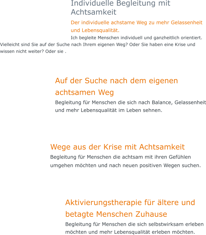Individuelle Begleitung mit Achtsamkeit Der individuelle achstame Weg zu mehr Gelassenheit und Lebensqualität.  Ich begleite Menschen individuell und ganzheitlich orientiert. Vielleicht sind Sie auf der Suche nach Ihrem eigenen Weg? Oder Sie haben eine Krise und wissen nicht weiter? Oder sie .   Auf der Suche nach dem eigenen achtsamen Weg Begleitung für Menschen die sich nach Balance, Gelassenheit und mehr Lebensqualität im Leben sehnen.    Wege aus der Krise mit Achtsamkeit  Begleitung für Menschen die achtsam mit ihren Gefühlen umgehen möchten und nach neuen positiven Wegen suchen.       Aktivierungstherapie für ältere und betagte Menschen Zuhause Begleitung für Menschen die sich selbstwirksam erleben möchten und mehr Lebensqualität erleben möchten.
