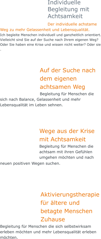 Individuelle Begleitung mit Achtsamkeit Der individuelle achstame Weg zu mehr Gelassenheit und Lebensqualität.  Ich begleite Menschen individuell und ganzheitlich orientiert. Vielleicht sind Sie auf der Suche nach Ihrem eigenen Weg? Oder Sie haben eine Krise und wissen nicht weiter? Oder sie .   Auf der Suche nach dem eigenen achtsamen Weg Begleitung für Menschen die sich nach Balance, Gelassenheit und mehr Lebensqualität im Leben sehnen.    Wege aus der Krise mit Achtsamkeit  Begleitung für Menschen die achtsam mit ihren Gefühlen umgehen möchten und nach neuen positiven Wegen suchen.       Aktivierungstherapie für ältere und betagte Menschen Zuhause Begleitung für Menschen die sich selbstwirksam erleben möchten und mehr Lebensqualität erleben möchten.